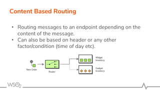 Content Based Routing
• Routing messages to an endpoint depending on the
content of the message.
• Can also be based on header or any other
factor/condition (time of day etc).
 