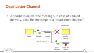 Dead Letter Channel
• Attempt to deliver the message. In case of a failed
delivery, pass the message to a “dead letter channel”.
 