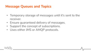 Message Queues and Topics
• Temporary storage of messages until it's sent to the
receiver.
• Ensure guaranteed delivery of messages.
• Support the concept of subscriptions.
• Uses either JMS or AMQP protocols.
 
