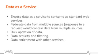 Data as a Service
• Expose data as a service to consume as standard web
services.
• Federate data from multiple sources (response to a
request would contain data from multiple sources).
• Bulk updation of data.
• Data security and ﬁltering.
• Data enrichment with other services.
 