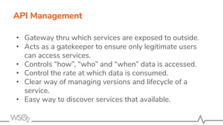 API Management
• Gateway thru which services are exposed to outside.
• Acts as a gatekeeper to ensure only legitimate users
can access services.
• Controls “how”, “who” and “when” data is accessed.
• Control the rate at which data is consumed.
• Clear way of managing versions and lifecycle of a
service.
• Easy way to discover services that available.
 