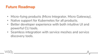 Future Roadmap
• Micro-fying products (Micro Integrator, Micro Gateway).
• Native support for Kubernetes for all products.
• Better developer experience with both intuitive UI and
powerful CLI tools.
• Seamless integration with service meshes and service
discovery tools.
 