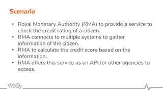 Scenario
• Royal Monetary Authority (RMA) to provide a service to
check the credit rating of a citizen.
• RMA connects to multiple systems to gather
information of the citizen.
• RMA to calculate the credit score based on the
information.
• RMA offers this service as an API for other agencies to
access.
 