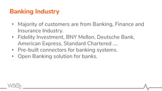 Banking Industry
• Majority of customers are from Banking, Finance and
Insurance Industry.
• Fidelity Investment, BNY Mellon, Deutsche Bank,
American Express, Standard Chartered ….
• Pre-built connectors for banking systems.
• Open Banking solution for banks.
 