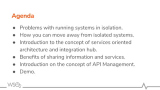 ● Problems with running systems in isolation.
● How you can move away from isolated systems.
● Introduction to the concept of services oriented
architecture and integration hub.
● Beneﬁts of sharing information and services.
● Introduction on the concept of API Management.
● Demo.
Agenda
 