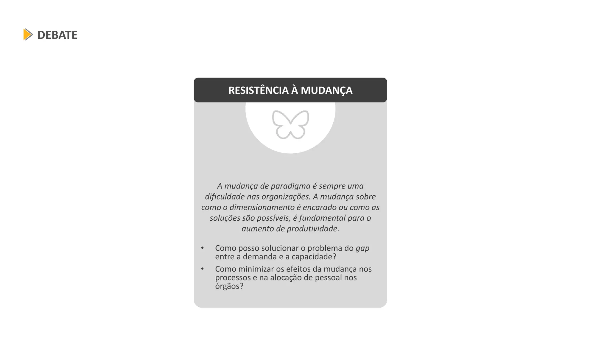 A mudança de paradigma é sempre uma
dificuldade nas organizações. A mudança sobre
como o dimensionamento é encarado ou como as
soluções são possíveis, é fundamental para o
aumento de produtividade.
• Como posso solucionar o problema do gap
entre a demanda e a capacidade?
• Como minimizar os efeitos da mudança nos
processos e na alocação de pessoal nos
órgãos?
DEBATE
RESISTÊNCIA À MUDANÇA
 