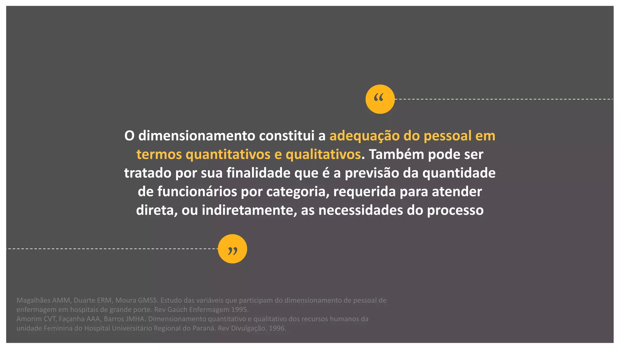 “
“
O dimensionamento constitui a adequação do pessoal em
termos quantitativos e qualitativos. Também pode ser
tratado por sua finalidade que é a previsão da quantidade
de funcionários por categoria, requerida para atender
direta, ou indiretamente, as necessidades do processo
Magalhães AMM, Duarte ERM, Moura GMSS. Estudo das variáveis que participam do dimensionamento de pessoal de
enfermagem em hospitais de grande porte. Rev Gaúch Enfermagem 1995.
Amorim CVT, Façanha AAA, Barros JMHA. Dimensionamento quantitativo e qualitativo dos recursos humanos da
unidade Feminina do Hospital Universitário Regional do Paraná. Rev Divulgação. 1996.
 