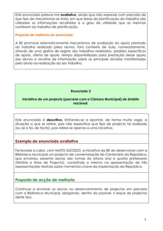 Este enunciado parece-me avaliativo, ainda que não expresse com precisão de
que tipo de mecanismos se trata, em que áreas da planificação do trabalho são
utilizadas as informações recolhidas e o grau de utilidade que as mesmas
conferem ao trabalho de planificação.

Proposta de melhoria do enunciado:

A BE promove sistematicamente mecanismos de avaliação do apoio prestado
ao trabalho realizado pelos alunos, fora contexto de aula, nomeadamente,
através de uma grelha de registo dos trabalhos realizados, pedidos específicos
de apoio, oferta de apoio, tempo disponibilizado para prestação desse apoio
aos alunos e recolha de informação sobre as principais dúvidas manifestadas
pelo aluno na realização do seu trabalho.




                                 Enunciado 3

    Iniciativa de um projecto (parceria com a Câmara Municipal) de âmbito
                                    nacional.




Este enunciado é descritivo, limitando-se a apontar, de forma muito vaga, a
situação a que se refere, pois não especifica que tipo de projecto foi realizado
(ou se o foi, de facto), pois refere-se apenas a uma iniciativa.



Exemplo de enunciado avaliativo

Foi levada a cabo, com MUITO SUCESSO, a iniciativa da BE de desenvolver com a
Biblioteca Municipal um projecto de comemoração do Centenário da República,
que envolveu sessenta alunos das turmas do oitavo ano e quatro professores
(História e Área de Projecto), consistindo o mesmo na apresentação de três
representações teatrais sobre momentos-chave da implantação da República.



Proposta de acção de melhoria

Continuar a envolver os alunos no desenvolvimento de projectos em parceria
com a Biblioteca Municipal, alargando, dentro do possível, o leque de projectos
deste tipo.




                                                                              3
 