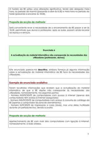 O horário da BE sofreu uma alteração significativa, tendo sido alargado meia
hora, no período da manhã (passando a abrir às 8.30) e meia hora no período da
tarde (passando a encerrar às 18.00).



Proposta de acção de melhoria

Será conveniente rever a necessidade de o encerramento da BE passar a ser às
18.30, permitindo que alunos e professores, após as aulas, possam ainda recorrer
ao espaço e serviços.




                                 Enunciado 6

 A actualização do material informático não corresponde às necessidades dos
                      utilizadores (professores, alunos).




Este enunciado parece-me descritivo, embora forneça já alguma informação
sobre a actualização do material informático da BE face às necessidades dos
utilizadores.



Exemplo de enunciado avaliativo

Foram recolhidas informações que revelam que a actualização do material
informático de que a BE dispõe não corresponde às necessidades dos
utilizadores, nomeadamente, nos seguintes pontos:
- Número INSUFICIENTE de computadores com acesso à Internet (apenas dois
computadores têm acesso à Internet assegurado);
- Número INSUFICIENTE de computadores com acesso à consulta do catálogo da
BE (apenas o computador da zona de atendimento):
- Número SUFICIENTE de impressoras a cores (duas), mas uma delas inutilizada
durante um período lectivo, devido a avaria.



Proposta de acção de melhoria

Apetrechamento da BE com mais dois computadores com ligação à Internet,
nomeadamente, à rede wireless.




                                                                              5
 