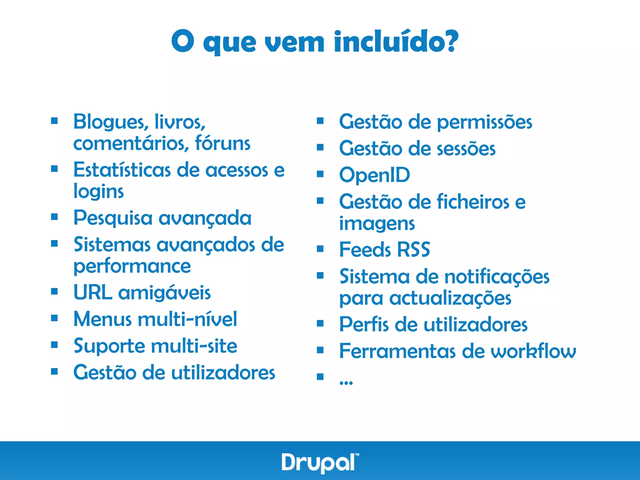 O que vem incluído?

 Blogues, livros,               Gestão de permissões
  comentários, fóruns            Gestão de sessões
 Estatísticas de acessos e      OpenID
  logins                         Gestão de ficheiros e
 Pesquisa avançada               imagens
 Sistemas avançados de          Feeds RSS
  performance                    Sistema de notificações
 URL amigáveis                   para actualizações
 Menus multi-nível              Perfis de utilizadores
 Suporte multi-site             Ferramentas de workflow
 Gestão de utilizadores         …
 
