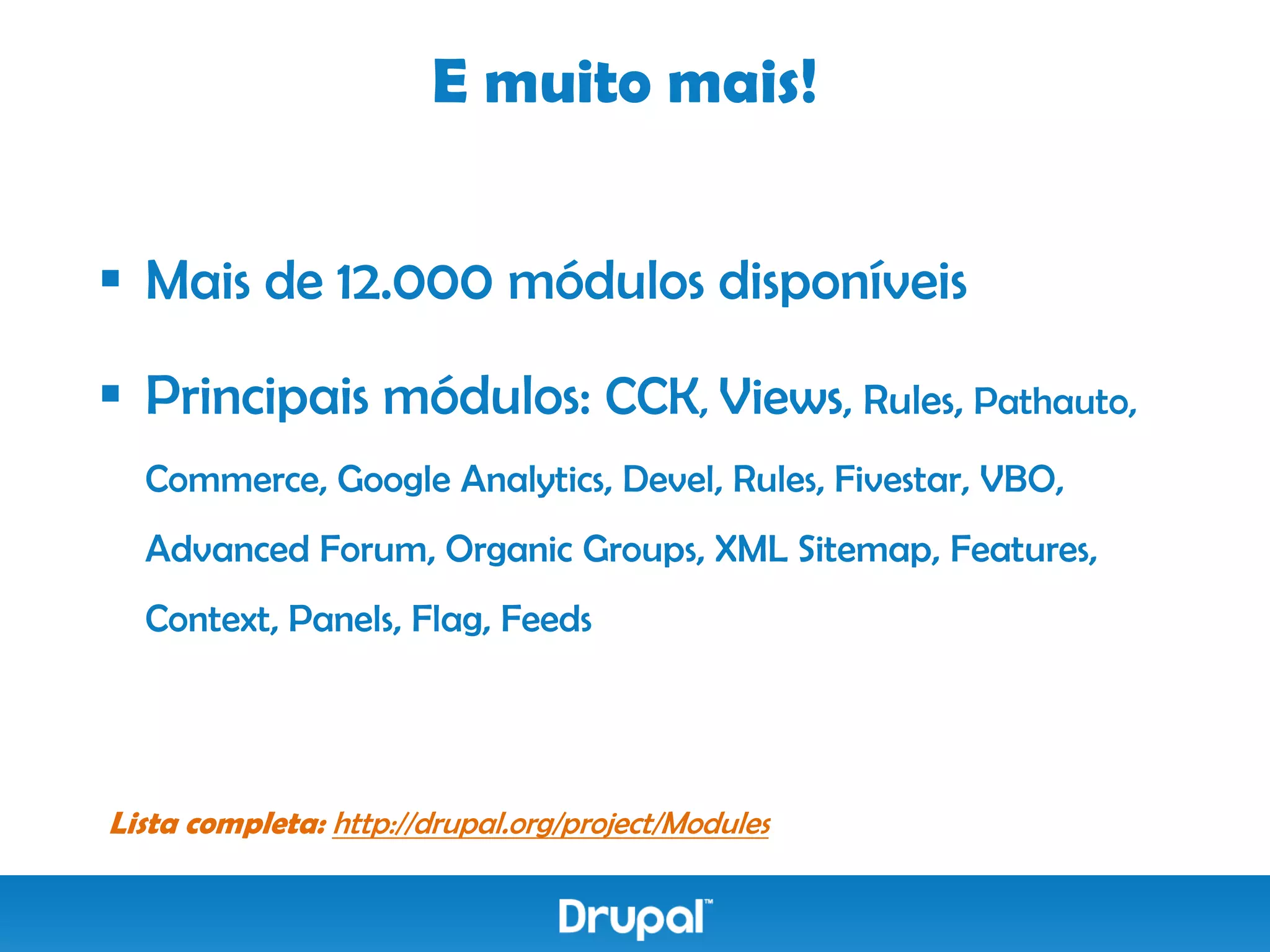 E muito mais!


 Mais de 12.000 módulos disponíveis

 Principais módulos: CCK, Views, Rules, Pathauto,
  Commerce, Google Analytics, Devel, Rules, Fivestar, VBO,
  Advanced Forum, Organic Groups, XML Sitemap, Features,
  Context, Panels, Flag, Feeds




Lista completa: http://drupal.org/project/Modules
 