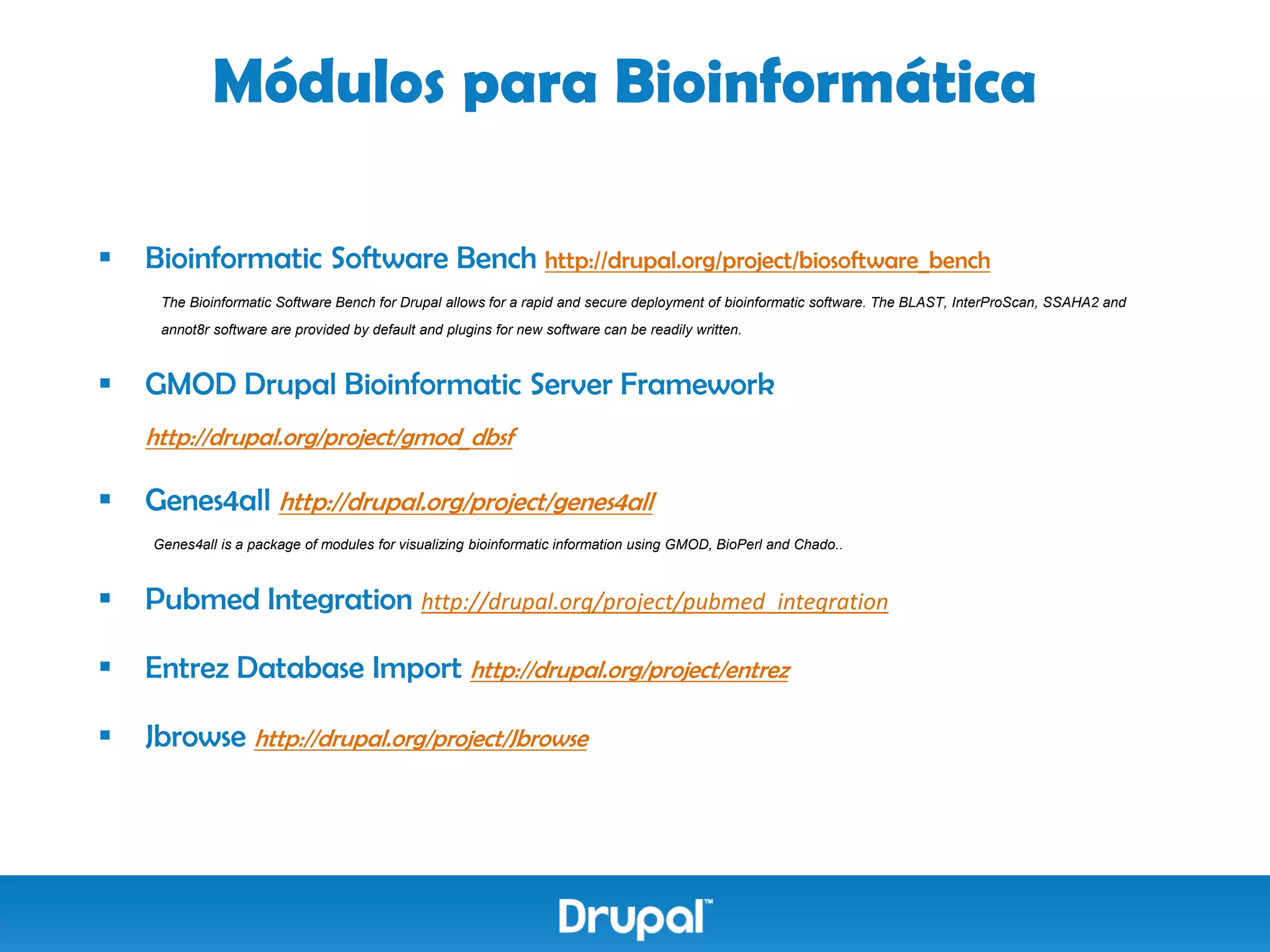 Módulos para Bioinformática

   Bioinformatic Software Bench http://drupal.org/project/biosoftware_bench
     The Bioinformatic Software Bench for Drupal allows for a rapid and secure deployment of bioinformatic software. The BLAST, InterProScan, SSAHA2 and
     annot8r software are provided by default and plugins for new software can be readily written.



   GMOD Drupal Bioinformatic Server Framework
    http://drupal.org/project/gmod_dbsf

   Genes4all http://drupal.org/project/genes4all
    Genes4all is a package of modules for visualizing bioinformatic information using GMOD, BioPerl and Chado..



   Pubmed Integration http://drupal.org/project/pubmed_integration

   Entrez Database Import http://drupal.org/project/entrez

   Jbrowse http://drupal.org/project/Jbrowse
 