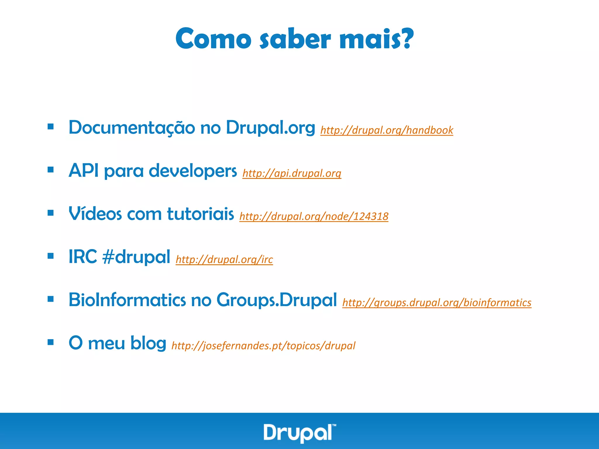 Como saber mais?

 Documentação no Drupal.org http://drupal.org/handbook

 API para developers http://api.drupal.org

 Vídeos com tutoriais http://drupal.org/node/124318

 IRC #drupal http://drupal.org/irc

 BioInformatics no Groups.Drupal http://groups.drupal.org/bioinformatics

 O meu blog http://josefernandes.pt/topicos/drupal
 