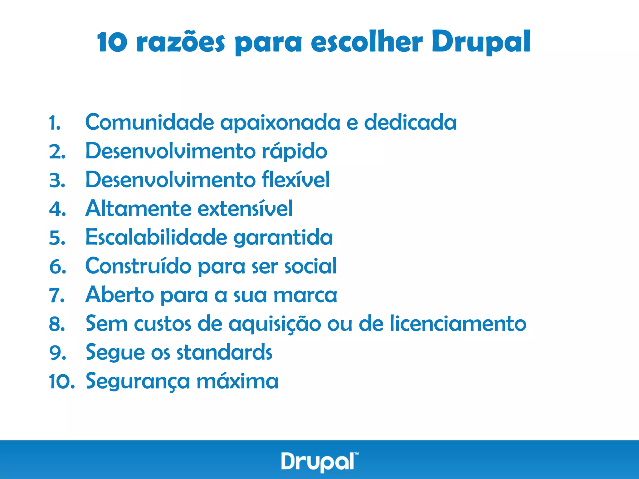 10 razões para escolher Drupal

1.    Comunidade apaixonada e dedicada
2.    Desenvolvimento rápido
3.    Desenvolvimento flexível
4.    Altamente extensível
5.    Escalabilidade garantida
6.    Construído para ser social
7.    Aberto para a sua marca
8.    Sem custos de aquisição ou de licenciamento
9.    Segue os standards
10.   Segurança máxima
 