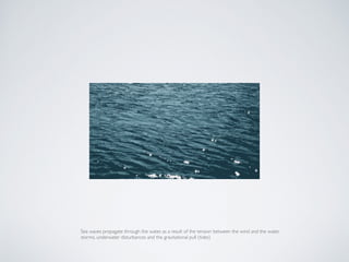 Sea waves propagate through the water, as a result of the tension between the wind and the water,  
storms, underwater disturbances and the gravitational pull (tides)
 
