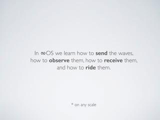 In ∞OS we learn how to send the waves,  
how to observe them, how to receive them,  
and how to ride them.
* on any scale
 