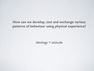 How can we develop, test and exchange various
patterns of behaviour using physical experience?
ideology = attitude
 