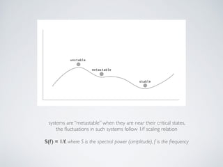 systems are “metastable” when they are near their critical states,  
the ﬂuctuations in such systems follow 1/f scaling relation 
 
S(f) = 1/f, where S is the spectral power (amplitude), f is the frequency
 