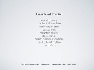 Yamada, N. (1995).
Examples of 1/f noise:
electric circuits
the ﬂow of river Nile
luminosity of stars 
coastal lines
mountain objects
stock market
human posture oscillations
healthy heart rhythm
mood shifts
Bak, P.,Tang, C., & Wiesenfeld, K. (1987) Katerndahl, D., Ferrer, R., Best, R., & Wang, C.-P. (2007).
 