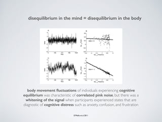 disequilibrium in the mind = disequilibrium in the body
D’Mello et al 2011
body movement ﬂuctuations of individuals experiencing cognitive
equilibrium was characteristic of correlated pink noise, but there was a
whitening of the signal when participants experienced states that are
diagnostic of cognitive distress such as anxiety, confusion, and frustration
 