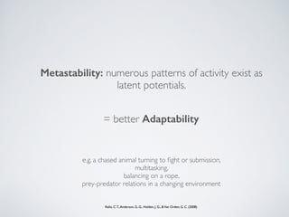 Metastability: numerous patterns of activity exist as
latent potentials.
= better Adaptability
Kello, C.T.,Anderson, G. G., Holden, J. G., &Van Orden, G. C. (2008)
e.g. a chased animal turning to ﬁght or submission,  
multitasking,  
balancing on a rope,
prey-predator relations in a changing environment
 