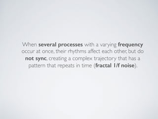 When several processes with a varying frequency
occur at once, their rhythms affect each other, but do  
not sync, creating a complex trajectory that has a
pattern that repeats in time (fractal 1/f noise).
 