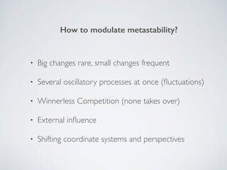 • Big changes rare, small changes frequent 
• Several oscillatory processes at once (ﬂuctuations) 
• Winnerless Competition (none takes over) 
• External inﬂuence 
• Shifting coordinate systems and perspectives
How to modulate metastability?
 