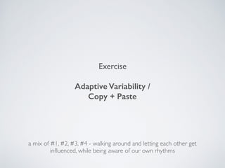 Exercise
Adaptive Variability /  
Copy + Paste
a mix of #1, #2, #3, #4 - walking around and letting each other get
inﬂuenced, while being aware of our own rhythms
 
