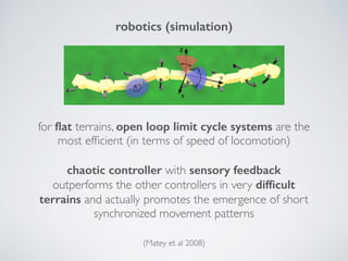 robotics (simulation)
for ﬂat terrains, open loop limit cycle systems are the
most efﬁcient (in terms of speed of locomotion)
chaotic controller with sensory feedback
outperforms the other controllers in very difﬁcult
terrains and actually promotes the emergence of short
synchronized movement patterns
(Matey et al 2008)
 