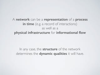 A network can be a representation of a process
in time (e.g. a record of interactions)
as well as a  
physical infrastructure for informational ﬂow
In any case, the structure of the network
determines the dynamic qualities it will have.
 