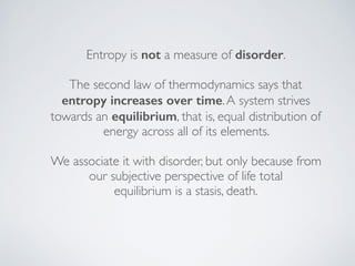 Entropy is not a measure of disorder.
The second law of thermodynamics says that
entropy increases over time.A system strives
towards an equilibrium, that is, equal distribution of
energy across all of its elements.
We associate it with disorder, but only because from
our subjective perspective of life total  
equilibrium is a stasis, death.
 