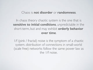 Chaos is not disorder or randomness.
In chaos theory chaotic system is the one that is
sensitive to initial conditions, unpredictable in the
short-term, but and may exhibit orderly behavior
over time.
1/f (pink / fractal) noise is the symptom of a chaotic
system. distribution of connections in small-world
(scale free) networks follow the same power law as
the 1/f noise.
 
