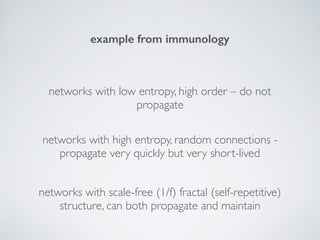example from immunology
networks with low entropy, high order – do not
propagate
networks with high entropy, random connections -
propagate very quickly but very short-lived
networks with scale-free (1/f) fractal (self-repetitive)
structure, can both propagate and maintain
 