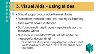 3. Visual Aids – using slides
• Should support you, not be the main focus
• Remember there’s a trade-off: reading vs. listening
• More words, fewer sentences
• Don’t underestimate images – a picture is worth a
thousand words
• Question: is it needed? What is it adding to the
message/understanding?
• Flipchart test: if you were using a flipchart instead, what
would you draw/write on it? That’s all that should be on
your slides.
 