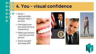 4. You – visual confidence
• Smile =
approachable;
Straight-face =
serious
• Hand gestures,
but avoid nervous
movements
• Make eye contact
– but not just one
person
• Stand straight
and keep still!
 