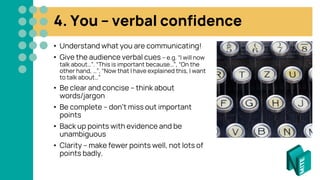 4. You – verbal confidence
• Understand what you are communicating!
• Give the audience verbal cues – e.g. “I will now
talk about…”. “This is important because…”, “On the
other hand, …”, “Now that I have explained this, I want
to talk about…”
• Be clear and concise – think about
words/jargon
• Be complete – don’t miss out important
points
• Back up points with evidence and be
unambiguous
• Clarity – make fewer points well, not lots of
points badly.
 