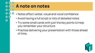 A note on notes
• Notes affect verbal, visual and vocal confidence
• Avoid having a full script or lots of detailed notes
• Try some small cards with just the key points to help
you remember your structure
• Practise delivering your presentation with those ahead
of time.
 