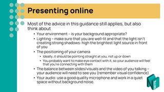 Presenting online
Most of the advice in this guidance still applies, but also
think about
• Your environment – is your background appropriate?
• Lighting – make sure that you are well-lit and that the light isn’t
creating strong shadows: high the brightest light source in front
of you
• The positioning of your camera
• Ideally, it should be pointing straight at you, not up or down
• You probably want to make eye contact with it, so your audience will feel
that you’re connecting with them
• The balance between slides/visuals and the video of you talking –
your audience will need to see you (remember visual confidence)
• Your audio: use a good quality microphone and work in a quiet
space without background noise.
 