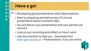 Have a go!
• Developing good presentation skills takes practice
• Start by preparing and delivering a 2.5 minute
presentation about a random topic
• You will deliver your presentation and your partner will
record it
• Look at your recording and reflect on how it went
• Use the checklist to help you – download from
www.garycwood.uk > Presentations, if you are online.
 