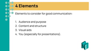 4 Elements
Elements to consider for good communication:
1. Audience and purpose
2. Content and structure
3. Visual aids
4. You (especially for presentations).
 
