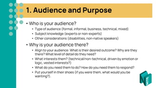 1. Audience and Purpose
• Who is your audience?
• Type of audience (formal, informal, business, technical, mixed)
• Subject knowledge (experts or non-experts)
• Other considerations (disabilities, non-native speakers)
• Why is your audience there?
• Align to your audience: What is their desired outcome? Why are they
there? What level of detail do they need?
• What interests them? (technical/non-technical, driven by emotion or
logic, vested interests?)
• What do you need them to do? How do you need them to respond?
• Put yourself in their shoes (if you were them, what would you be
wanting?).
 