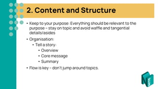 2. Content and Structure
• Keep to your purpose: Everything should be relevant to the
purpose – stay on topic and avoid waffle and tangential
details/asides
• Organisation:
• Tell a story:
• Overview
• Core message
• Summary
• Flow is key – don’t jump around topics.
 