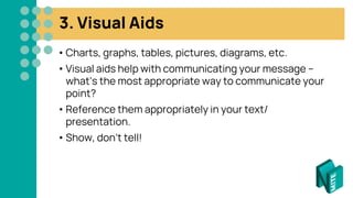 3. Visual Aids
• Charts, graphs, tables, pictures, diagrams, etc.
• Visual aids help with communicating your message –
what’s the most appropriate way to communicate your
point?
• Reference them appropriately in your text/
presentation.
• Show, don’t tell!
 