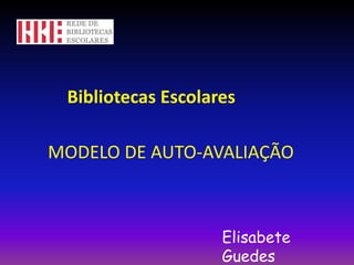 Bibliotecas Escolares MODELO DE AUTO-AVALIAÇÃO Elisabete Guedes 