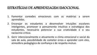 ESTRATÉGIAS DE APRENDIZAGEM EMOCIONAL
1. Fomentar conexões emocionais com as matérias a serem
aprendidas.
2. Encorajar os estudantes a desenvolver intuições escolares
inteligentes, promover o pensamento intuitivo e estratégico dos
estudantes, necessário potenciar a sua criatividade e o seu
raciocínio crítico.
3. Gerir intencionalmente e ativamente o clima emocional e social da
sala de aula, possibilidade de cometer erros e aprender com eles,
atmosfera pedagógica de confiança e de respeito mútuo.
 