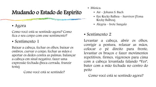 Mudando o Estado de Espírito
• Agora
Como você está se sentindo agora? Como
fica o seu corpo com esse sentimento?
• Sentimento 1
Baixar a cabeça, fechar os olhos, baixar os
ombros, curvar o corpo, fechar as mãos e
apertar os dedos contra as palmas, balançar
a cabeça em sinal negativo, fazer uma
expressão fechada (boca cerrada, franzir
testa)
Como você está se sentindo?
• Música:
• Air – Johann S. Bach
• Eye Rocky Balboa – Survivor (Tema
Rocky Balboa)
• Alegria – Ivete Sangalo
• Sentimento 2
Levantar a cabeça, abrir os olhos,
corrigir a postura, relaxar as mãos,
colocar o pé direito para frente,
levantar os braços e fazer movimentos
repetitivos, firmes, vigorosos para cima
com a cabeça levantada falando “Yes”,
bater com a mão fechada no centro do
peito
Como você está se sentindo agora?
 