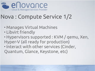 Nova : Compute Service 1/2
 
   Manages Virtual Machines
 
   Libvirt friendly
 
   Hypervisors supported : KVM / qemu, Xen,
 Hyper-V (all ready for production)
 
   Interact with other services (Cinder,
 Quantum, Glance, Keystone, etc)
 
