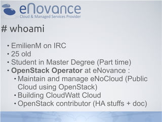 # whoami
  EmilienM on IRC
  25 old

  Student in Master Degree (Part time)

  OpenStack Operator at eNovance :

     Maintain and manage eNoCloud (Public

      Cloud using OpenStack)
     Building CloudWatt Cloud

     OpenStack contributor (HA stuffs + doc)
 