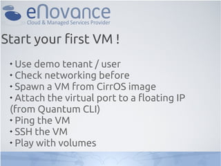 Start your first VM !
 
   Use demo tenant / user
 
   Check networking before
 
   Spawn a VM from CirrOS image
 
   Attach the virtual port to a floating IP
 (from Quantum CLI)
 
   Ping the VM
 
   SSH the VM
 
   Play with volumes
 