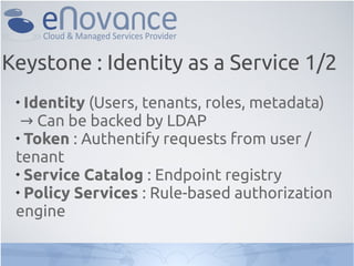 Keystone : Identity as a Service 1/2
 
   Identity (Users, tenants, roles, metadata)
   → Can be backed by LDAP
 
   Token : Authentify requests from user /
 tenant
 
   Service Catalog : Endpoint registry
 
   Policy Services : Rule-based authorization
 engine
 